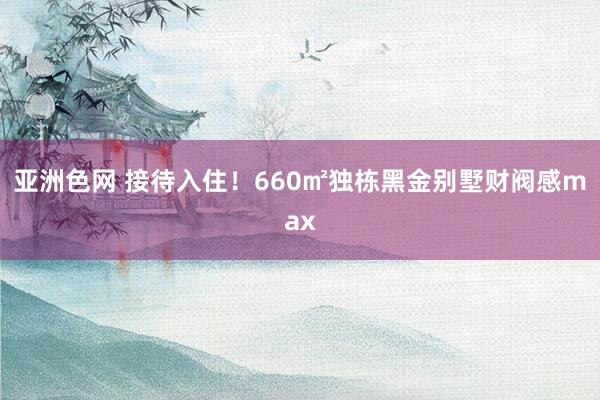 亚洲色网 接待入住！660㎡独栋黑金别墅财阀感max