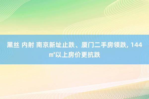 黑丝 内射 南京新址止跌、厦门二手房领跌， 144㎡以上房价更抗跌