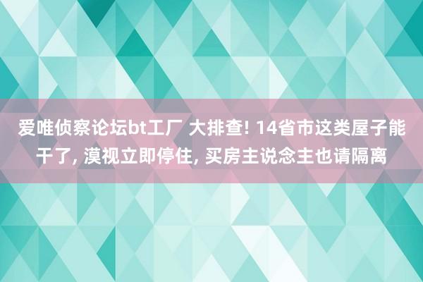 爱唯侦察论坛bt工厂 大排查! 14省市这类屋子能干了， 漠视立即停住， 买房主说念主也请隔离