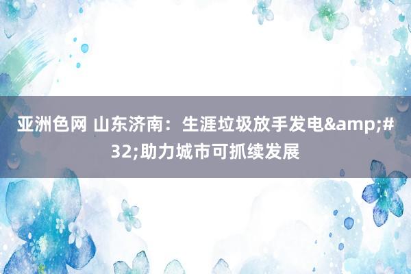 亚洲色网 山东济南：生涯垃圾放手发电&#32;助力城市可抓续发展