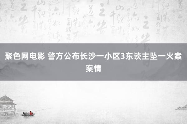 聚色网电影 警方公布长沙一小区3东谈主坠一火案案情