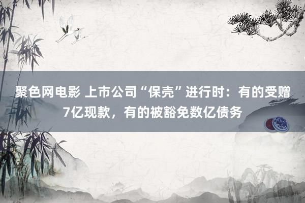 聚色网电影 上市公司“保壳”进行时：有的受赠7亿现款，有的被豁免数亿债务