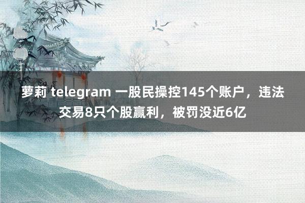 萝莉 telegram 一股民操控145个账户，违法交易8只个股赢利，被罚没近6亿