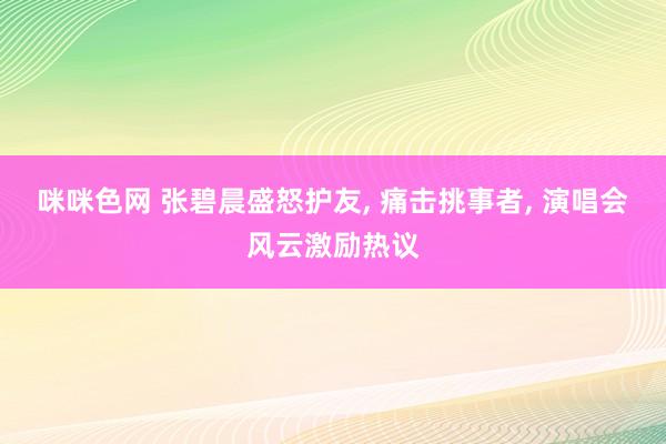 咪咪色网 张碧晨盛怒护友， 痛击挑事者， 演唱会风云激励热议