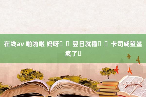 在线av 啪啪啦 妈呀❗️翌日就播❗️卡司威望鲨疯了❗