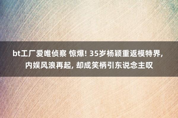 bt工厂爱唯侦察 惊爆! 35岁杨颖重返模特界， 内娱风浪再起， 却成笑柄引东说念主叹