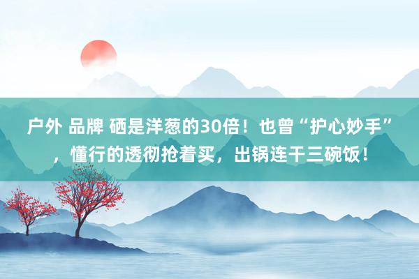 户外 品牌 硒是洋葱的30倍！也曾“护心妙手”，懂行的透彻抢着买，出锅连干三碗饭！