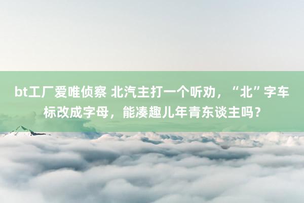 bt工厂爱唯侦察 北汽主打一个听劝，“北”字车标改成字母，能凑趣儿年青东谈主吗？