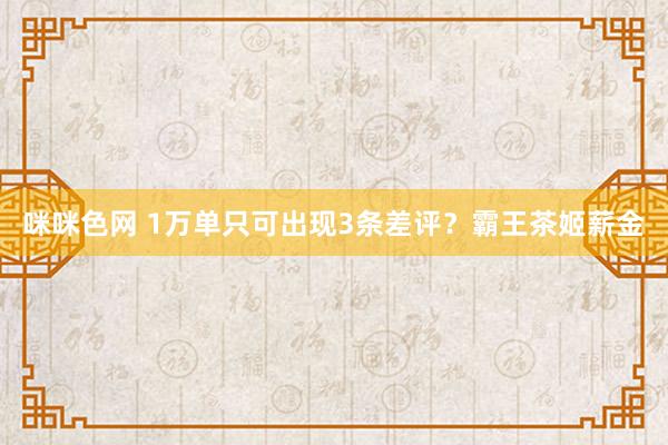 咪咪色网 1万单只可出现3条差评？霸王茶姬薪金