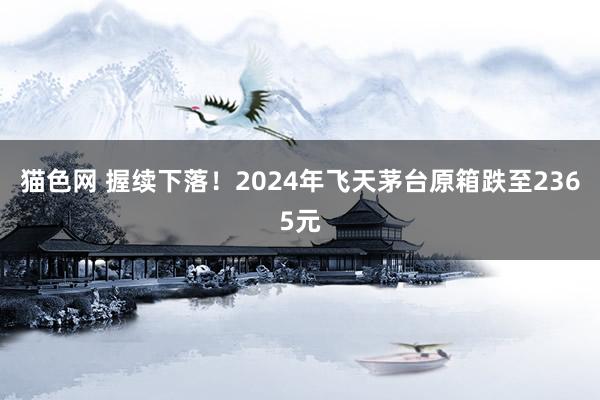 猫色网 握续下落！2024年飞天茅台原箱跌至2365元