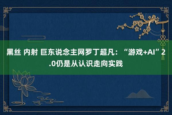 黑丝 内射 巨东说念主网罗丁超凡：“游戏+AI”2.0仍是从认识走向实践