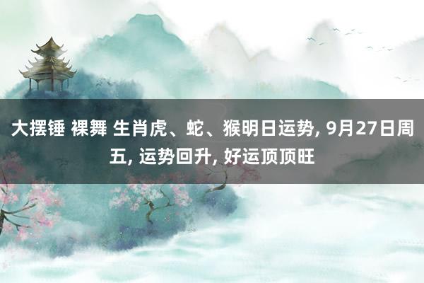 大摆锤 裸舞 生肖虎、蛇、猴明日运势， 9月27日周五， 运势回升， 好运顶顶旺