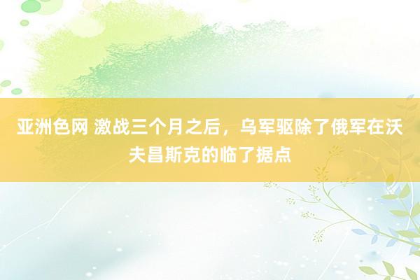 亚洲色网 激战三个月之后，乌军驱除了俄军在沃夫昌斯克的临了据点