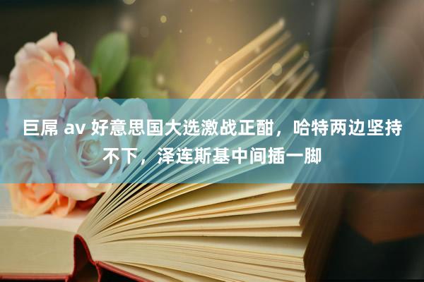 巨屌 av 好意思国大选激战正酣，哈特两边坚持不下，泽连斯基中间插一脚