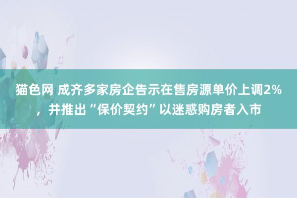 猫色网 成齐多家房企告示在售房源单价上调2%，并推出“保价契约”以迷惑购房者入市