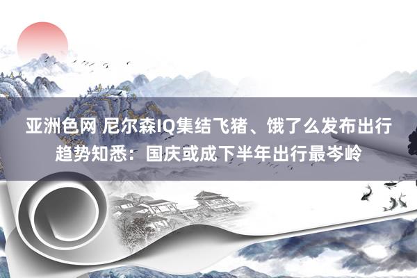 亚洲色网 尼尔森IQ集结飞猪、饿了么发布出行趋势知悉：国庆或成下半年出行最岑岭