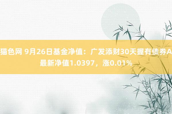 猫色网 9月26日基金净值：广发添财30天握有债券A最新净值1.0397，涨0.01%