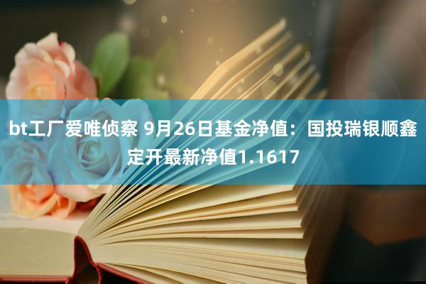 bt工厂爱唯侦察 9月26日基金净值：国投瑞银顺鑫定开最新净值1.1617