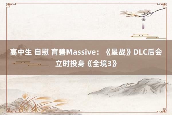 高中生 自慰 育碧Massive：《星战》DLC后会立时投身《全境3》