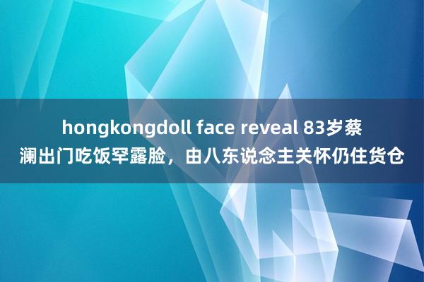 hongkongdoll face reveal 83岁蔡澜出门吃饭罕露脸，由八东说念主关怀仍住货仓