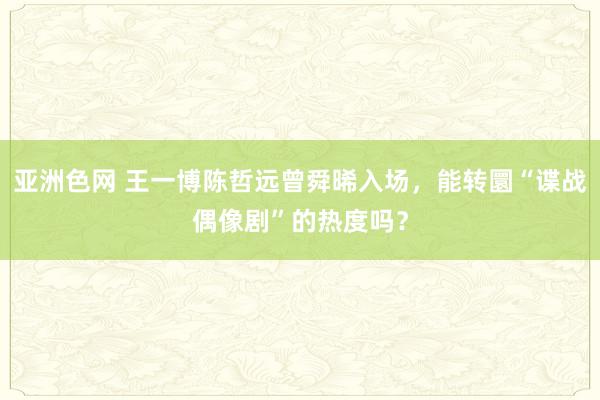 亚洲色网 王一博陈哲远曾舜晞入场，能转圜“谍战偶像剧”的热度吗？