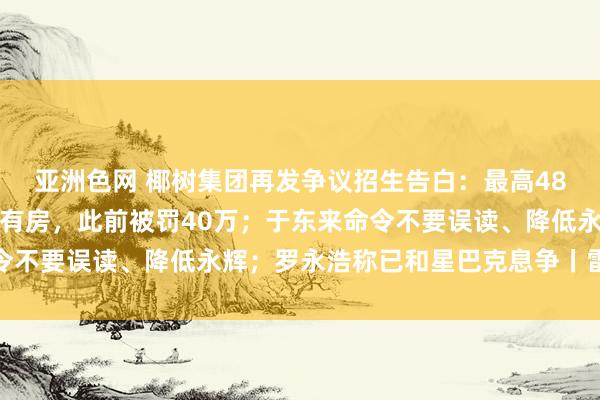 亚洲色网 椰树集团再发争议招生告白：最高48万年薪，入学就有车、有房，此前被罚40万；于东来命令不要误读、降低永辉；罗永浩称已和星巴克息争丨雷峰早报