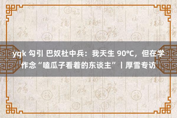 yqk 勾引 巴奴杜中兵：我天生 90℃，但在学作念“嗑瓜子看着的东谈主”丨厚雪专访