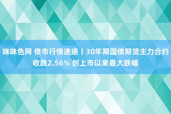 咪咪色网 债市行情速递丨30年期国债期货主力合约收跌2.56% 创上市以来最大跌幅