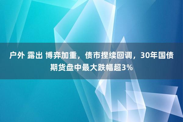 户外 露出 博弈加重，债市捏续回调，30年国债期货盘中最大跌幅超3%