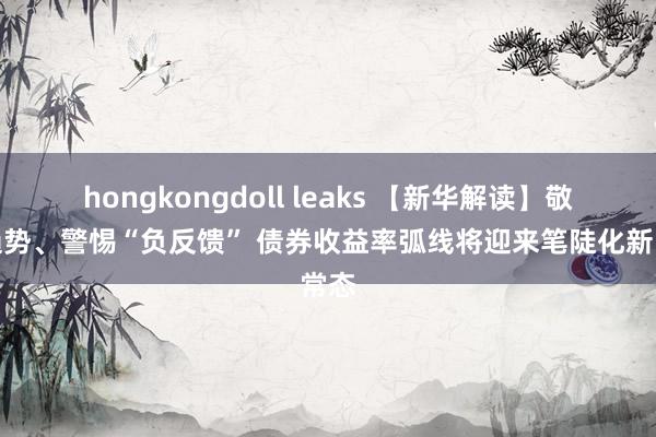 hongkongdoll leaks 【新华解读】敬畏趋势、警惕“负反馈” 债券收益率弧线将迎来笔陡化新常态