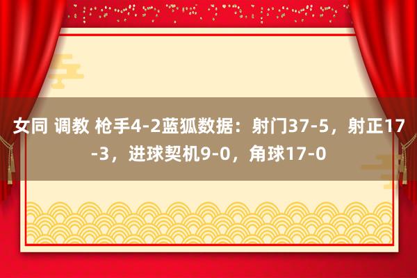 女同 调教 枪手4-2蓝狐数据：射门37-5，射正17-3，进球契机9-0，角球17-0