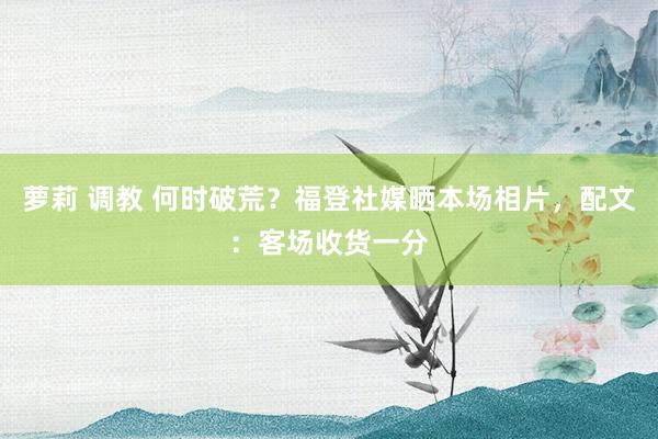 萝莉 调教 何时破荒？福登社媒晒本场相片，配文：客场收货一分