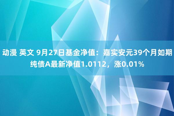 动漫 英文 9月27日基金净值：嘉实安元39个月如期纯债A最新净值1.0112，涨0.01%