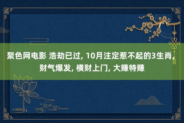 聚色网电影 浩劫已过， 10月注定惹不起的3生肖， 财气爆发， 横财上门， 大赚特赚