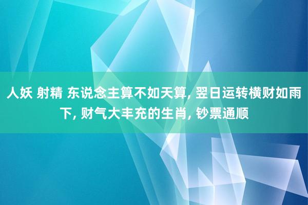 人妖 射精 东说念主算不如天算， 翌日运转横财如雨下， 财气大丰充的生肖， 钞票通顺