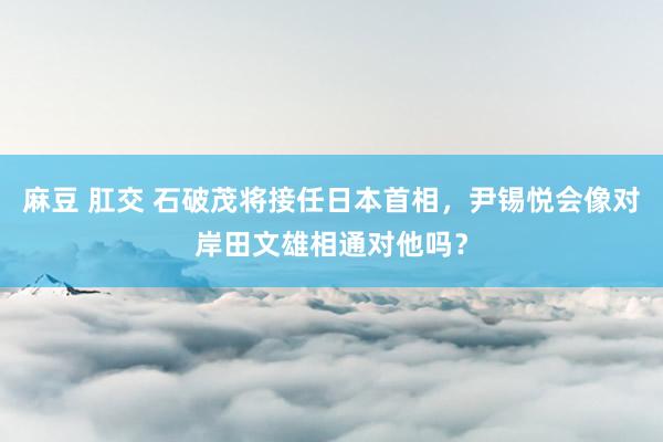 麻豆 肛交 石破茂将接任日本首相，尹锡悦会像对岸田文雄相通对他吗？