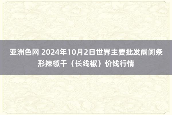 亚洲色网 2024年10月2日世界主要批发阛阓条形辣椒干（长线椒）价钱行情