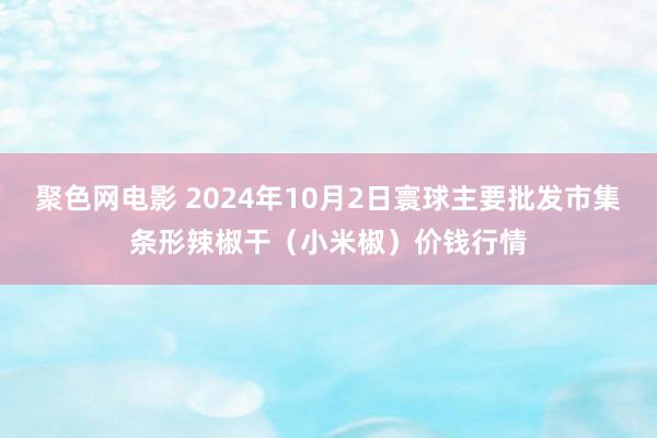 聚色网电影 2024年10月2日寰球主要批发市集条形辣椒干（小米椒）价钱行情