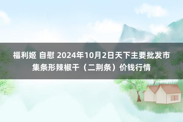 福利姬 自慰 2024年10月2日天下主要批发市集条形辣椒干（二荆条）价钱行情