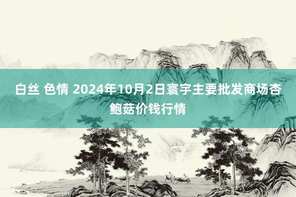 白丝 色情 2024年10月2日寰宇主要批发商场杏鲍菇价钱行情