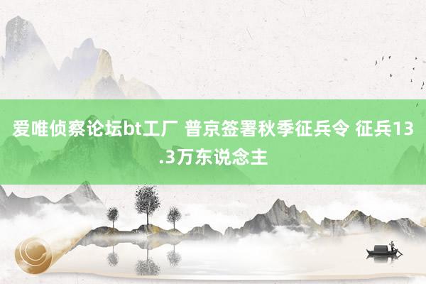 爱唯侦察论坛bt工厂 普京签署秋季征兵令 征兵13.3万东说念主