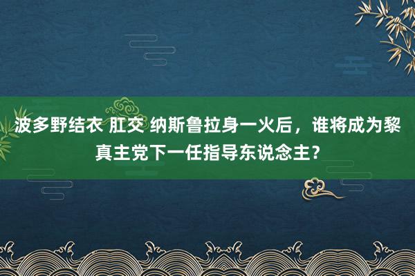 波多野结衣 肛交 纳斯鲁拉身一火后，谁将成为黎真主党下一任指导东说念主？