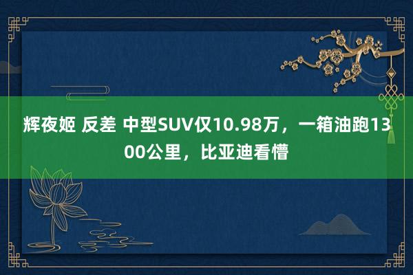 辉夜姬 反差 中型SUV仅10.98万，一箱油跑1300公里，比亚迪看懵