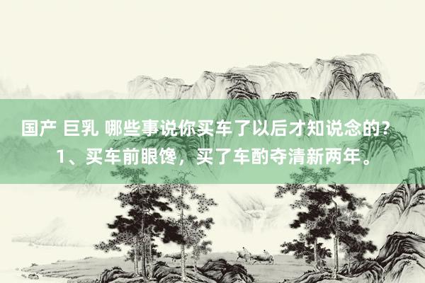 国产 巨乳 哪些事说你买车了以后才知说念的？ 1、买车前眼馋，买了车酌夺清新两年。