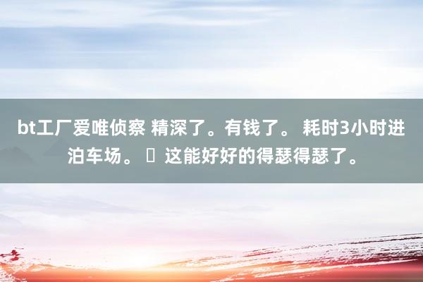 bt工厂爱唯侦察 精深了。有钱了。 耗时3小时进泊车场。 ​这能好好的得瑟得瑟了。