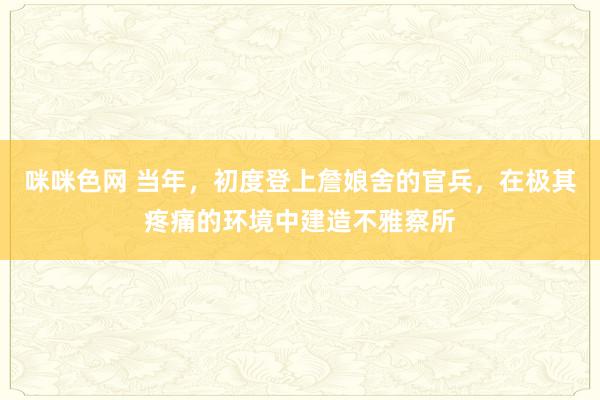 咪咪色网 当年，初度登上詹娘舍的官兵，在极其疼痛的环境中建造不雅察所