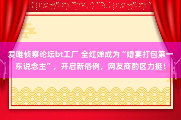 爱唯侦察论坛bt工厂 全红婵成为“婚宴打包第一东说念主”，开启新俗例，网友商酌区力挺！