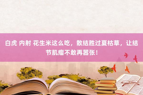 白虎 内射 花生米这么吃，散结胜过夏枯草，让结节肌瘤不敢再嚣张！