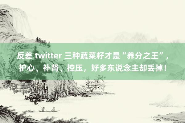 反差 twitter 三种蔬菜籽才是“养分之王”，护心、补肾、控压，好多东说念主却丢掉！