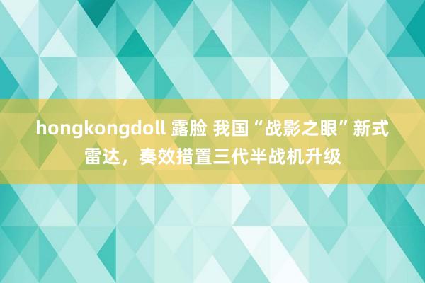 hongkongdoll 露脸 我国“战影之眼”新式雷达，奏效措置三代半战机升级